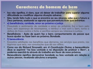 21/01/2025 20
Caracteres do homem de bem
• Isso não significa, é claro, que vá deixar de trabalhar para superar alguma
dificuldade ou modificar alguma situação adversa.
• Mas, tendo feito tudo o que se encontra ao seu alcance, sabe que o futuro a
Deus pertence, aceitando as agruras que porventura tiver que enfrentar;
• e) beneficência, caridade, amor ao próximo e justiça
• Possuindo o sentimento de caridade e amor ao próximo, faz o bem pelo
bem, sem esperança de recompensa, e retribui o mal com o bem, toma a
defesa do fraco contra o forte, e sacrifica sempre seu interesse à justiça;
• Beneficência - Ação de quem faz o bem; comportamento da pessoa que
busca ajudar ou fazer bem ao próximo; Bondade.
• f) benevolência
• Encontra satisfação nos benefícios que derrama, nos serviços que presta, nas
lágrimas que seca, nas consolações que dá aos aflitos.
• Como nos diz Richard Simonetti, em A Constituição Divina, a benevolência
deve se exprimir “na boa vontade e na disposição de praticar o Bem”, e
podemos exercitá-la através do trabalho em favor de nosso próximo;
• Benevolência significa demonstrar bondade ou boa vontade em relação a
outras pessoas, revelando altruísmo e empatia.
 