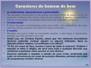 21/01/2025 21
Caracteres do homem de bem
• g) solidariedade, desprendimento e generosidade
• Seu primeiro movimento é o de pensar nos outros antes de pensar em si, de
procurar o interesse dos outros antes do seu próprio; O egoísta, ao contrário,
calcula os proventos e as perdas decorrentes de toda ação generosa.
• h) fraternidade
• É bom, humano e benevolente para com todos, sem preferência de raças
nem de crenças, porque vê irmãos em todos os homens;
• i) respeito
• Respeita nos outros todas as convicções sinceras, e não lança a reprovação
àqueles que não pensam como ele.
• André Luiz, em Conduta Espírita, coloca que “em nenhuma circunstância
devemos pretender conduzir alguém ou alguma instituição, dessa ou
daquela prática religiosa, à humilhação e ao ridículo”.
• “O Sol, em nome de Deus, ilumina o passo de todas as criaturas”. Embora o
exemplo se refira à religião, ele serve para toda e qualquer discussão que
venhamos a participar sobre assuntos os mais diversos.
• Devemos aprender a respeitar a opinião de nosso irmão, lembrando que
todos nos encontramos em níveis de evolução diferentes, portanto com níveis
de compreensão também diversos.
 