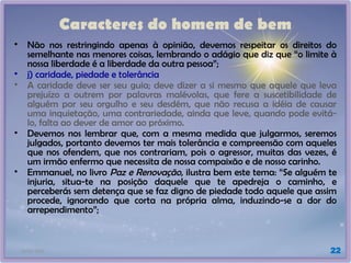 21/01/2025 22
Caracteres do homem de bem
• Não nos restringindo apenas à opinião, devemos respeitar os direitos do
semelhante nas menores coisas, lembrando o adágio que diz que “o limite à
nossa liberdade é a liberdade da outra pessoa”;
• j) caridade, piedade e tolerância
• A caridade deve ser seu guia; deve dizer a si mesmo que aquele que leva
prejuízo a outrem por palavras malévolas, que fere a suscetibilidade de
alguém por seu orgulho e seu desdém, que não recusa a idéia de causar
uma inquietação, uma contrariedade, ainda que leve, quando pode evitá-
lo, falta ao dever de amor ao próximo.
• Devemos nos lembrar que, com a mesma medida que julgarmos, seremos
julgados, portanto devemos ter mais tolerância e compreensão com aqueles
que nos ofendem, que nos contrariam, pois o agressor, muitas das vezes, é
um irmão enfermo que necessita de nossa compaixão e de nosso carinho.
• Emmanuel, no livro Paz e Renovação, ilustra bem este tema: “Se alguém te
injuria, situa-te na posição daquele que te apedreja o caminho, e
perceberás sem detença que se faz digno de piedade todo aquele que assim
procede, ignorando que corta na própria alma, induzindo-se a dor do
arrependimento”;
 