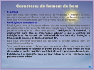 21/01/2025 23
Caracteres do homem de bem
• k) perdão
• Não tem ódio, nem rancor, nem desejo de vingança; A exemplo de Jesus,
perdoa e esquece as ofensas, e não se lembra senão dos benefícios; porque
sabe que lhe será perdoado como ele próprio houver perdoado.
• l) indulgência, compreensão
• É indulgente para as fraquezas alheias, porque sabe que também necessita
de indulgência e tem presente esta sentença do Cristo: “Atire-lhe a primeira
pedra aquele que se achar sem pecado.” Indulgência “é clemência e
misericórdia para com as imperfeições alheias” e que o exercício da
indulgência se faz através da “solidariedade em face das limitações e
fraquezas do próximo, evitando discriminá-lo”.
• Não deve encontrar satisfação em procurar os defeitos alheios, nem em
colocá-los em evidência.
• Se a necessidade a isso o obrigar, procura sempre o bem que pode atenuar
o mal, aprendendo a valorizar os pontos positivos de nosso irmão, ao invés
de ressaltar os pontos negativos, contribuindo, assim, para a melhoria do ser;
• Indulgência é a disposição para perdoar culpas ou erros; Tolerância para
perdoar os erros alheios.
 