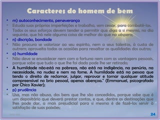 21/01/2025 24
Caracteres do homem de bem
• m) autoconhecimento, perseverança
• Estuda suas próprias imperfeições e trabalha, sem cessar, para combatê-las.
• Todos os seus esforços devem tender a permitir que diga a si mesmo, no dia
seguinte, que há nele alguma coisa de melhor do que na véspera;
• n) discrição, bondade
• Não procura se valorizar ao seu espírito, nem a seus talentos, à custa de
outrem; aproveita todas as ocasiões para ressaltar as qualidades dos outros;
• o) humildade
• Não deve se envaidecer nem com a fortuna nem com as vantagens pessoais,
porque sabe que tudo o que lhe foi dado pode lhe ser retirado;
• A humildade nãoestá na pobreza, não está na indigência, na penúria, na
necessidade, na nudez e nem na fome. A humildade está na pessoa que
tendo o direito de reclamar, julgar, reprovar e tomar qualquer atitude
compreensível no brio pessoal, apenas abençoa." (Emmanuel, psicografado
por Chico Xavier);
• p) prudência
• Usa, mas não abusa, dos bens que lhe são concedidos, porque sabe que é
um depositário que deverá prestar contas, e que, dentre as destinações que
lhes pode dar, a mais prejudicial para si mesmo é de fazê-los servir à
satisfação de suas paixões;
 