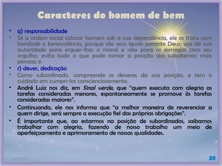 21/01/2025 25
Caracteres do homem de bem
• q) responsabilidade
• Se a ordem social colocar homens sob a sua dependência, ele os trata com
bondade e benevolência, porque são seus iguais perante Deus; usa de sua
autoridade para erguer-lhes o moral e não para os esmagar com seu
orgulho; evita tudo o que pode tornar a posição dos subalternos mais
penosa; e
• r) dever, dedicação
• Como subordinado, compreende os deveres da sua posição, e tem o
cuidado em cumpri-los conscienciosamente.
• André Luiz nos diz, em Sinal verde, que “quem executa com alegria as
tarefas consideradas menores, espontaneamente se promove às tarefas
consideradas maiores”.
• Continuando, ele nos informa que “a melhor maneira de reverenciar a
quem dirige, será sempre a execução fiel das próprias obrigações”.
• É importante que, ao estarmos na posição de subordinados, saibamos
trabalhar com alegria, fazendo de nosso trabalho um meio de
aperfeiçoamento e aprimoramento de nossas qualidades.
 