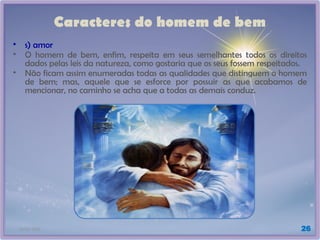 21/01/2025 26
Caracteres do homem de bem
• s) amor
• O homem de bem, enfim, respeita em seus semelhantes todos os direitos
dados pelas leis da natureza, como gostaria que os seus fossem respeitados.
• Não ficam assim enumeradas todas as qualidades que distinguem o homem
de bem; mas, aquele que se esforce por possuir as que acabamos de
mencionar, no caminho se acha que a todas as demais conduz.
 