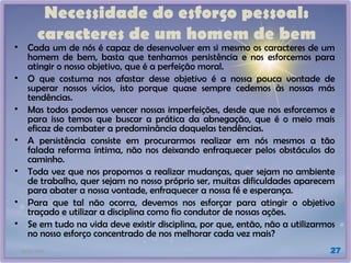 21/01/2025 27
Necessidade do esforço pessoal:
caracteres de um homem de bem
• Cada um de nós é capaz de desenvolver em si mesmo os caracteres de um
homem de bem, basta que tenhamos persistência e nos esforcemos para
atingir o nosso objetivo, que é a perfeição moral.
• O que costuma nos afastar desse objetivo é a nossa pouca vontade de
superar nossos vícios, isto porque quase sempre cedemos às nossas más
tendências.
• Mas todos podemos vencer nossas imperfeições, desde que nos esforcemos e
para isso temos que buscar a prática da abnegação, que é o meio mais
eficaz de combater a predominância daquelas tendências.
• A persistência consiste em procurarmos realizar em nós mesmos a tão
falada reforma íntima, não nos deixando enfraquecer pelos obstáculos do
caminho.
• Toda vez que nos propomos a realizar mudanças, quer sejam no ambiente
de trabalho, quer sejam no nosso próprio ser, muitas dificuldades aparecem
para abater a nossa vontade, enfraquecer a nossa fé e esperança.
• Para que tal não ocorra, devemos nos esforçar para atingir o objetivo
traçado e utilizar a disciplina como fio condutor de nossas ações.
• Se em tudo na vida deve existir disciplina, por que, então, não a utilizarmos
no nosso esforço concentrado de nos melhorar cada vez mais?
 