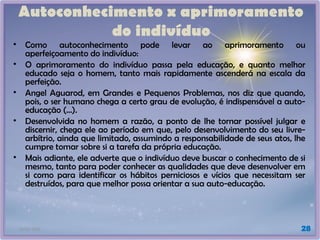 21/01/2025 28
Autoconhecimento x aprimoramento
do indivíduo
• Como autoconhecimento pode levar ao aprimoramento ou
aperfeiçoamento do indivíduo:
• O aprimoramento do indivíduo passa pela educação, e quanto melhor
educado seja o homem, tanto mais rapidamente ascenderá na escala da
perfeição.
• Angel Aguarod, em Grandes e Pequenos Problemas, nos diz que quando,
pois, o ser humano chega a certo grau de evolução, é indispensável a auto-
educação (...).
• Desenvolvida no homem a razão, a ponto de lhe tornar possível julgar e
discernir, chega ele ao período em que, pelo desenvolvimento do seu livre-
arbítrio, ainda que limitado, assumindo a responsabilidade de seus atos, lhe
cumpre tomar sobre si a tarefa da própria educação.
• Mais adiante, ele adverte que o indivíduo deve buscar o conhecimento de si
mesmo, tanto para poder conhecer as qualidades que deve desenvolver em
si como para identificar os hábitos perniciosos e vícios que necessitam ser
destruídos, para que melhor possa orientar a sua auto-educação.
 