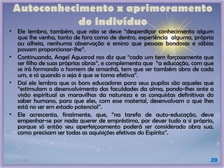 21/01/2025 29
Autoconhecimento x aprimoramento
do indivíduo
• Ele lembra, também, que não se deve “desperdiçar conhecimento algum
que lhe venha, tanto de fora como de dentro, experiência alguma, própria
ou alheia, nenhuma observação e ensino que pessoas bondosas e sábias
possam proporcionar-lhe”.
• Continuando, Angel Aguarod nos diz que “cada um tem forçosamente que
ser filho de suas próprias obras”, e complementa que “a educação, com que
se irá formando o homem de amanhã, tem que ser também obra de cada
um, e só quando o seja é que se torna efetiva”.
• Daí ele lembra que os bons educadores para seus pupilos são aqueles que
“estimulam o desenvolvimento das faculdades da alma, pondo-lhes ante a
visão espiritual as maravilhas da natureza e as conquistas definitivas do
saber humano, para que eles, com esse material, desenvolvam o que lhes
está no ser em estado potencial”.
• Ele acrescenta, finalmente, que, “na tarefa de auto-educação, deve
empenhar-se por nada querer de empréstimo, por dever tudo a si próprio,
porque só então seu aperfeiçoamento poderá ser considerado obra sua,
como precisam ser todas as aquisições efetivas do Espírito”.
 