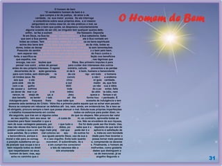 O Homem de Bem
31
O homem de bem
“O verdadeiro homem de bem é o
que cumpre a lei de justiça, de amor e de
caridade, na sua maior pureza. Se ele interroga
a consciência sobre seus próprios atos, a si mesmo
perguntará se violou essa lei, se não praticou o mal, se
fez todo o bem que podia, se desprezou voluntariamente
alguma ocasião de ser útil, se ninguém tem qualquer queixa dele;
enfim, se fez a outrem tudo o que desejara lhe fizessem. Deposita
fé em Deus, na Sua bondade, na Sua justiça e na Sua sabedoria. Sabe
que sem a Sua permissão nada acontece e se submete à Sua vontade em
todas as coisas. Tem fé no futuro, razão por que coloca os bens espirituais
acima dos bens temporais. Sabe que todas as vicissitudes da vida, todas as
dores, todas as decepções são provas ou expiações e as aceita sem lamentações.
Possuído do sentimento de caridade e de amor ao próximo, faz o bem pelo bem,
sem esperar retorno; retribui o mal com o bem, toma a defesa do fraco contra o
forte, e sacrifica sempre seus interesses à justiça. Encontra satisfação nos benefícios
que espalha, nos serviços que presta, no fazer felizes os outros, nas lágrimas que
enxuga, nas consolações que prodigaliza aos aflitos. Seu primeiro impulso é para
pensar nos outros, antes de pensar em si, é para cuidar dos interesses dos outros
antes do seu próprio interesse. O egoísta, ao contrário, calcula os proventos e as perdas
decorrentes de toda ação generosa. O homem de bem é bom, humano e benevolente
para com todos, sem distinção de raças, nem de crenças, porque em todos os homens
vê irmãos seus. Respeita nos outros todas as convicções sinceras e não lança anátema
aos que como ele não pensam. Em todas as circunstâncias, toma por guia a caridade,
pois está ciente de que aquele que prejudica a outrem com palavras malévolas, que fere
com o seu orgulho e o seu desprezo a suscetibilidade de alguém, que não recua à idéia
de causar um sofrimento, uma contrariedade, ainda que ligeira, quando a pode evitar, falta
ao dever de amar o próximo e não merece a clemência do Senhor. Não alimenta ódio, nem
rancor, nem desejo de vingança; a exemplo de Jesus, perdoa e esquece as ofensas e só
dos benefícios se lembra, por saber que perdoado lhe será conforme houver perdoado. É
indulgente para as fraquezas alheias, porque sabe que também necessita de indulgência e tem
presente esta sentença do Cristo: ‘Atire-lhe a primeira pedra aquele que se achar sem pecado.’
Nunca se compraz em rebuscar os defeitos alheios, nem, ainda, em evidenciá-los. Se a isso se
vê obrigado, procura sempre o bem que possa atenuar o mal. Estuda suas próprias imperfeições
e trabalha incessantemente em combatê-las. Emprega todos os esforços para poder dizer, no
dia seguinte, que traz em si alguma coisa de melhor do que na véspera. Não procura dar valor
ao seu espírito, nem aos seus talentos, à custa de outrem; ao contrário, aproveita todas as
ocasiões para fazer ressaltar o que seja proveitoso aos outros. Não se envaidece da sua riqueza,
nem de suas vantagens pessoais, por saber que tudo o que lhe foi dado pode ser-lhe tirado. Usa,
mas não abusa dos bens que lhe são concedidos, porque sabe que é um depósito de que terá de
prestar contas e que o emprego mais prejudicial que lhe pode dar é o de aplicá-lo à satisfação de
suas paixões. Se a ordem social colocou sob o seu mando outros homens, trata-os com bondade
e benevolência, porque são seus iguais perante Deus; usa da sua autoridade para lhes levantar o
moral e não para os esmagar com o seu orgulho. Evita tudo quanto lhes possa tornar mais penosa
a posição subalterna em que se encontram. O subordinado, de sua parte, compreende os deveres
da posição que ocupa e se empenha em cumpri-los conscienciosamente. Finalmente, o homem de
bem respeita todos os direitos que as leis da natureza dão aos seus semelhantes, como gostaria
que respeitassem os seus. Não ficam assim enumeradas todas as qualidades que distinguem o
homem de bem; mas, aquele que se esforce por possuir as que acabamos de mencionar, já se
acha no caminho que conduz a todas as demais.” (KARDEC, Allan. O Evangelho Segundo o
Espiritismo, capítulo XVII, 3).
 