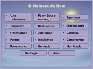 O Homem de Bem
7
• Auto
conhecimento
• Fé em Deus e
confiança
• Esperança
• Resignação • Beneficência • Solidariedade
• Fraternidade • Alteridade • Caridade
• Perdão • Indulgência • Compreensão
• Perseverança • Bondade • Humildade
• Dedicação • Amor
 