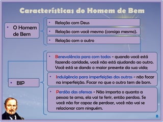 Características do Homem de Bem
8
• Relação com Deus
• Relação com você mesmo (consigo mesmo).
• Relação com o outro
• O Homem
de Bem
• BIP
• Benevolência para com todos - quando você está
fazendo caridade, você não está ajudando ao outro.
Você está se dando o maior presente da sua vida;
• Indulgência para imperfeições dos outros - não focar
na imperfeição. Focar no que o outro tem de bom.
• Perdão das ofensas - Não importa o quanto a
pessoa te ama, ela vai te ferir, então perdoa. Se
você não for capaz de perdoar, você não vai se
relacionar com ninguém.
 