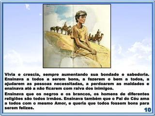 Vivia e crescia, sempre aumentando sua bondade e sabedoria.
Ensinava a todos a serem bons, a fazerem o bem a todos, a
ajudarem as pessoas necessitadas, a perdoarem as maldades e
ensinava até a não ficarem com raiva dos inimigos.
Ensinava que os negros e os brancos, os homens de diferentes
religiões são todos irmãos. Ensinava também que o Pai do Céu ama
a todos com o mesmo Amor, e queria que todos fossem bons para
serem felizes.
 