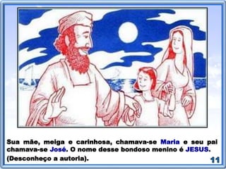 Sua mãe, meiga e carinhosa, chamava-se Maria e seu pai
chamava-se José. O nome desse bondoso menino é JESUS.
(Desconheço a autoria).
 