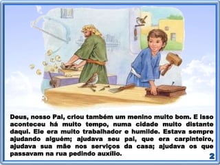 Deus, nosso Pai, criou também um menino muito bom. E isso
aconteceu há muito tempo, numa cidade muito distante
daqui. Ele era muito trabalhador e humilde. Estava sempre
ajudando alguém; ajudava seu pai, que era carpinteiro,
ajudava sua mãe nos serviços da casa; ajudava os que
passavam na rua pedindo auxílio.
 