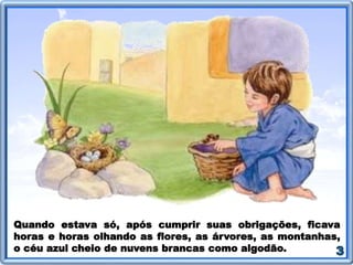 Quando estava só, após cumprir suas obrigações, ficava
horas e horas olhando as flores, as árvores, as montanhas,
o céu azul cheio de nuvens brancas como algodão.
 