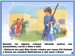 Quando via alguma criança atirando pedras nos
passarinhos, corria e dizia a elas:
- Deixe-os em paz! Eles foram criados por nosso Pai Celeste
e devem ser amados! Maltratá-los é não amar a Deus!
 