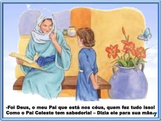 -Foi Deus, o meu Pai que está nos céus, quem fez tudo isso!
Como o Pai Celeste tem sabedoria! – Dizia ele para sua mãe.
 