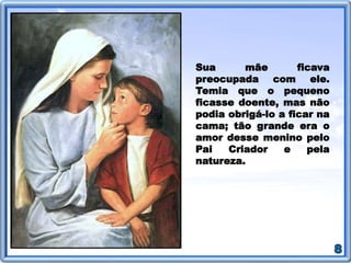Sua mãe ficava
preocupada com ele.
Temia que o pequeno
ficasse doente, mas não
podia obrigá-lo a ficar na
cama; tão grande era o
amor desse menino pelo
Pai Criador e pela
natureza.
 