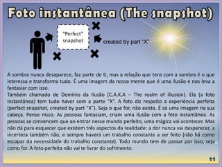 A sombra nunca desaparece, faz parte de ti, mas a relação que tens com a sombra é o que
interessa e transforma tudo. É uma imagem da nossa mente que é uma ilusão e nos leva a
fantasiar com isso.
Também chamado de Domínio da Ilusão (C.A.K.A – The realm of illusion). Ela (a foto
instantânea) tem tudo haver com a parte “X”. A foto diz respeito a experiência perfeita
(perfect snapshot, created by part “X”). Seja o que for, não existe. É só uma imagem na sua
cabeça. Pense nisso. As pessoas fantasiam, criam uma ilusão com a foto instantânea. As
pessoas se convencem que ao entrar nesse mundo perfeito, uma mágica vai acontecer. Mas
não dá para esquecer que existem três aspectos da realidade: a dor nunca vai desperecer, a
incerteza também não, e sempre haverá um trabalho constante a ser feito (não há como
escapar da necessidade do trabalho constante). Todo mundo tem de passar por isso, seja
como for. A foto perfeita não vai te livrar do sofrimento.
created by part “X”
“Perfect”
snapshot
 