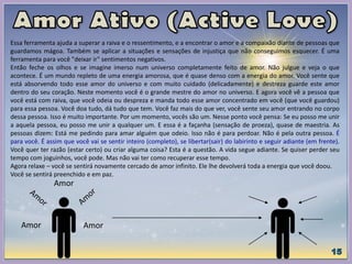 Essa ferramenta ajuda a superar a raiva e o ressentimento, e a encontrar o amor e a compaixão diante de pessoas que
guardamos mágoa. Também se aplicar a situações e sensações de injustiça que não conseguimos esquecer. É uma
ferramenta para você "deixar ir" sentimentos negativos.
Então feche os olhos e se imagine imerso num universo completamente feito de amor. Não julgue e veja o que
acontece. É um mundo repleto de uma energia amorosa, que é quase denso com a energia do amor. Você sente que
está absorvendo todo esse amor do universo e com muito cuidado (delicadamente) e destreza guarde este amor
dentro do seu coração. Neste momento você é o grande mestre do amor no universo. E agora você vê a pessoa que
você está com raiva, que você odeia ou despreza e manda todo esse amor concentrado em você (que você guardou)
para essa pessoa. Você doa tudo, dá tudo que tem. Você faz mais do que ver, você sente seu amor entrando no corpo
dessa pessoa. Isso é muito importante. Por um momento, vocês são um. Nesse ponto você pensa: Se eu posso me unir
a aquela pessoa, eu posso me unir a qualquer um. E essa é a façanha (sensação de proeza), quase de maestria. As
pessoas dizem: Está me pedindo para amar alguém que odeio. Isso não é para perdoar. Não é pela outra pessoa. É
para você. É assim que você vai se sentir inteiro (completo), se libertar(sair) do labirinto e seguir adiante (em frente).
Você quer ter razão (estar certo) ou criar alguma coisa? Esta é a questão. A vida segue adiante. Se quiser perder seu
tempo com joguinhos, você pode. Mas não vai ter como recuperar esse tempo.
Agora relaxe – você se sentirá novamente cercado de amor infinito. Ele lhe devolverá toda a energia que você doou.
Você se sentirá preenchido e em paz.
Amor
Amor
Amor
 