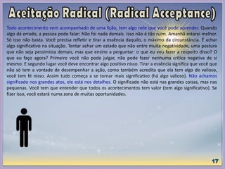 Todo acontecimento vem acompanhado de uma lição, tem algo nele que você pode aprender. Quando
algo dá errado, a pessoa pode falar: Não foi nada demais. Isso não é tão ruim. Amanhã estarei melhor.
Só isso não basta. Você precisa refletir e tirar a essência daquilo, o máximo da circunstância. É achar
algo significativo na situação. Tentar achar um estado que não entre muita negatividade, uma postura
que não seja pessimista demais, mas que ensine a perguntar: o que eu vou fazer a respeito disso? O
que eu faço agora? Primeiro você não pode julgar, não pode fazer nenhuma crítica negativa de si
mesmo. E segundo lugar você deve encontrar algo positivo nisso. Tirar a essência significa que você que
não só tem a vontade de desempenhar a ação, como também acredita que ela tem algo de valioso,
você tem fé nisso. Assim tudo começa a se tornar mais significativo (há algo valioso). Não achamos
significado nos grandes atos, ele está nos detalhes. O significado não está nas grandes coisas, mas nas
pequenas. Você tem que entender que todos os acontecimentos tem valor (tem algo significativo). Se
fizer isso, você estará numa zona de muitas oportunidades.
 