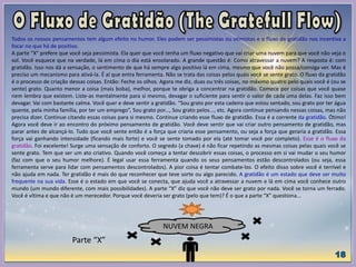 Todos os nossos pensamentos tem algum efeito no humor. Eles podem ser pessimistas ou otimistas e o fluxo de gratidão nos incentiva a
focar no que há de positivo.
A parte “X” prefere que você seja pessimista. Ela quer que você tenha um fluxo negativo que vai criar uma nuvem para que você não veja o
sol. Você esquece que na verdade, lá em cima o dia está ensolarado. A grande questão é: Como atravessar a nuvem? A resposta é: com
gratidão. Isso nos dá a sensação, o sentimento de que há sempre algo positivo lá em cima, mesmo que você não possa/consiga ver. Mas é
preciso um mecanismo para ativá-la. É aí que entra ferramenta. Não se trata das coisas pelos quais você se sente grato. O fluxo da gratidão
é o processo de criação dessas coisas. Então: Feche os olhos. Agora me diz, duas ou três coisas, no máximo quatro pelo quais você é (ou se
sente) grato. Quanto menor a coisa (mais boba), melhor, porque te obriga a concentrar na gratidão. Comece por coisas que você quase
nem lembra que existem. Liste-as mentalmente para si mesmo, devagar o suficiente para sentir o valor de cada uma delas. Faz isso bem
devagar. Vai com bastante calma. Você quer e deve sentir a gratidão. “Sou grato por esta cadeira que estou sentado, sou grato por ter água
quente, pela minha família, por ter um emprego”, Sou grato por..., Sou grato pelos..., etc. Agora continue pensando nessas coisas, mas não
precisa dizer. Continue citando essas coisas para si mesmo. Continue criando esse fluxo de gratidão. Essa é a corrente da gratidão. Ótimo!
Agora você deve ir ao encontro do próximo pensamento de gratidão. Você deve sentir que vai criar outro pensamento de gratidão, mas
parar antes de alcançá-lo. Tudo que você sente então é a força que criaria esse pensamento, ou seja a força que geraria a gratidão. Essa
força vai ganhando intensidade (ficando mais forte) e você se sente tomado por ela (até tomar você por completo). Esse é o fluxo da
gratidão. Foi excelente! Surge uma sensação de conforto. O segredo (a chave) é não ficar repetindo as mesmas coisas pelas quais você se
sente grato. Tem que ser um ato criativo. Quando você começa a tentar descobrir essas coisas, o processo em si vai mudar o seu humor
(faz com que o seu humor melhore). É legal usar essa ferramenta quando os seus pensamentos estão descontrolados (ou seja, essa
ferramenta serve para lidar com pensamentos descontrolados). A pior coisa é tentar combate-los. O efeito disso sobre você é terrível e
não ajuda em nada. Ter gratidão é mais do que reconhecer que teve sorte ou algo parecido. A gratidão é um estado que deve ser muito
frequente na sua vida. Esse é o estado em que você se conecta, que ajuda você a atravessar a nuvem e lá em cima você conhece outro
mundo (um mundo diferente, com mais possibilidades). A parte “X” diz que você não deve ser grato por nada. Você se torna um ferrado.
Você é vítima e que não é um merecedor. Porque você deveria ser grato (pelo que tem)? É o que a parte “X” questiona...
NUVEM NEGRA
Parte “X”
 