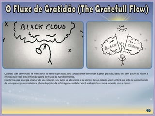 Quando tiver terminado de mencionar os itens específicos, seu coração deve continuar a gerar gratidão, desta vez sem palavras. Assim a
energia que você está emitindo agora é o Fluxo do Agradecimento.
Conforme essa energia emanar de seu coração, seu peito se abrandará e se abrirá. Nesse estado, você sentirá que está se aproximando
de uma presença arrebatadora, cheia do poder da infinita generosidade. Você acaba de fazer uma conexão com a Fonte.
 
