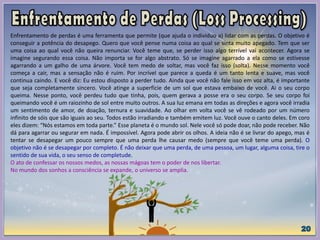 Enfrentamento de perdas é uma ferramenta que permite (que ajuda o individuo a) lidar com as perdas. O objetivo é
conseguir a potência do desapego. Quero que você pense numa coisa ao qual se sinta muito apegado. Tem que ser
uma coisa ao qual você não queira renunciar. Você teme que, se perder isso algo terrível vai acontecer. Agora se
imagine segurando essa coisa. Não importa se for algo abstrato. Só se imagine agarrado a ela como se estivesse
agarrando a um galho de uma árvore. Você tem medo de soltar, mas você faz isso (solta). Nesse momento você
começa a cair, mas a sensação não é ruim. Por incrível que parece a queda é um tanto lenta e suave, mas você
continua caindo. E você diz: Eu estou disposto a perder tudo. Ainda que você não fale isso em voz alta, é importante
que seja completamente sincero. Você atinge a superfície de um sol que estava embaixo de você. Ai o seu corpo
queima. Nesse ponto, você perdeu tudo que tinha, pois, quem gerava a posse era o seu corpo. Se seu corpo foi
queimando você é um raiozinho de sol entre muito outros. A sua luz emana em todas as direções e agora você irradia
um sentimento de amor, de doação, ternura e suavidade. Ao olhar em volta você se vê rodeado por um número
infinito de sóis que são iguais ao seu. Todos estão irradiando e também emitem luz. Você ouve o canto deles. Em coro
eles dizem: “Nós estamos em toda parte.” Esse planeta é o mundo sol. Nele você só pode doar, não pode receber. Não
dá para agarrar ou segurar em nada. É impossível. Agora pode abrir os olhos. A ideia não é se livrar do apego, mas é
tentar se desapegar um pouco sempre que uma perda lhe causar medo (sempre que você teme uma perda). O
objetivo não é se desapegar por completo. É não deixar que uma perda, de uma pessoa, um lugar, alguma coisa, tire o
sentido de sua vida, o seu senso de completude.
O ato de confessar os nossos medos, as nossas mágoas tem o poder de nos libertar.
No mundo dos sonhos a consciência se expande, o universo se amplia.
 