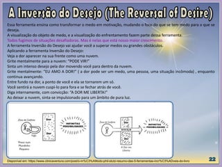 Essa ferramenta ensina como transformar o medo em motivação, mudando o foco do que se tem medo para o que se
deseja.
A visualização do objeto de medo, e a visualização do enfrentamento fazem parte dessa ferramenta.
Todos fugimos de situações desafiadoras. Mas é nelas que está nosso maior crescimento.
A ferramenta Inversão do Desejo vai ajudar você a superar medos ou grandes obstáculos.
Aplicando a ferramenta Inversão do Desejo:
Veja a dor aparecer na sua frente como uma nuvem.
Grite mentalmente para a nuvem: “PODE VIR!”
Sinta um intenso desejo pela dor movendo você para dentro da nuvem.
Grite mentalmente: “EU AMO A DOR!” ( a dor pode ser um medo, uma pessoa, uma situação incômoda) , enquanto
continua avançando.
Entre fundo na dor, a ponto de você e ela se tornarem um só.
Você sentirá a nuvem cuspi-lo para fora e se fechar atrás de você.
Diga internamente, com convicção: “A DOR ME LIBERTA!”
Ao deixar a nuvem, sinta-se impulsionado para um âmbito de pura luz.
Disponível em: https://www.clinicaventura.com/post/o-m%C3%A9todo-phil-stutz-resumo-das-5-ferramentas-incr%C3%ADveis-do-livro
 