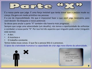 É a nossa parte que julga. É uma força invisível que tenta evitar que a pessoa mude ou
cresça. Ela gera um medo primitivo nas pessoas
É a voz da impossibilidade. Diz que é impossível fazer o que você julga necessário, para
você desistir. Ela bloqueia o nosso potencial.
Se desse para anular a parte “X” também não haveria mais progresso.
Sempre que surge uma adversidade (um desafio), nós temos a oportunidade de enfrentar
e combater a nossa parte “X”. Por isso há três aspectos que ninguém pode evitar (ninguém
está isento):
• A dor;
• A incerteza e
• O trabalho constante.
Temos todas essas coisas. O que faz a pessoa feliz é o processo.
O ápice da criatividade humana é a capacidade de criar algo novo diante da adversidade.
 