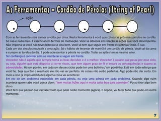 Com as ferramentas nós damos a volta por cima. Nesta ferramenta é você que coloca as próximas pérolas no cordão.
Só isso e nada mais. É essencial em termos de motivação. Você se observa em relação as ações que você desempenha.
Não importa se você não teve êxito ou se deu bem. Você só tem que seguir em frente e continuar indo. É isso.
Cada um dos círculos equivale a uma ação. Só o hábito de levantar de manhã é um cordão de pérola. Você sai da cama
e cumpre as tarefas do dia. E pode acrescentar a pérola no cordão. Todas as ações tem o mesmo valor.
Ter confiança é conviver com as incertezas e seguir em frente.
Vencedor não é aquele que sempre toma as boas decisões e é o melhor. Vencedor é aquele que passa por esse ciclo,
ou seja, alguém que está disposto a correr riscos, que tem algum grau de fé e encara as consequências e supera as
adversidades. Há um porém, em cada um desses ciclos pode ter uma bolinha / um pontinho. Está em todo esforço que
você faz. Seja qual for o resultado ele não vai ser perfeito. As coisas não serão perfeitas. Algo pode não dar certo. Em
meio a isso (a impossibilidade) alguma coisa vai acontecer.
Em vez de um problema escondido em cada pérola, eu vejo uma pérola em cada problema. Quando algo ruim
acontece quem sabe você possa dizer: “tem muitas lições aqui e muita coisa boa para aprender.” Posso tirar algo bom
disso.
Você tem que pensar que vai fazer tudo que pode neste momento (agora). E depois, vai fazer tudo que pode em outro
momento.
ação
 