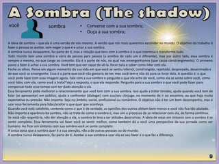 A ideia de sombra – que ela é uma versão de nós mesmo. A versão que nós mais queremos esconder no mundo. O objetivo do trabalho é
fazer a pessoa se aceitar, sem negar o que é e amar a sua sombra.
A sombra nunca desaparece, faz parte de ti, mas a relação que tens com a sombra é o que interessa e transforma tudo.
Todo mundo tem uma sombra e varia de pessoa para pessoa (a sombra de cada um é diferente), mas por outro lado, essa sombra é
sempre a mesma, no que tange ao conceito. Ela é a parte de nós, na qual nos envergonhamos (que causa constrangimento). O primeiro
passo a fazer é achar a sua sombra. Você tem que ser capaz de vê-la, focar nela e saber como lidar com ela.
Feche os olhos. Pense em algum momento da sua vida em que você se sentiu inferior, constrangido, rejeitado, desprezado, desanimado e
de que você se envergonhe. Essa é a parte que você não gostaria de ter, mas você tem e não dá para se livrar dela. A questão é: o que
você pode fazer com essa imagem agora. Fale com a sua sombra e pergunte o que ela acha de você, como ela se sente sobre você, como
você lidou com ela, como você a trata? Veja a resposta, o que ela responde. Pergunte para a sua sombra o que você pode fazer para
compensar todo esse tempo sem ter dado atenção a ela.
Essa ferramenta pode melhorar o relacionamento que você tem com a sua sombra. Isso ajuda a tratar timidez, ajuda quando você tem de
falar (se apresentar) em público, ajuda a confrontar (dialogar) com sua/seu cônjuge, no momento de ir ao encontro, ou que haja muita
expectativa ou pressão. Não importa. Seja no âmbito, social, profissional ou romântico. O objetivo não é ter um bom desempenho, mas é
usar essa ferramenta para lidar/aceitar o que quer que aconteça.
Quando você está satisfeito, contente como o que é de verdade, as opiniões dos outros afetam bem menos e você não fica tão abalado.
Não importa a aparência da sombra, não se trata de como a sombra é, mas sim o processo de se relacionar com ela, de forma contínua.
Se você não respeitá-la, não der atenção a ela, a sombra te leva a ter atitudes destrutivas. A ideia de estar em sintonia com a sombra é se
sentir completo. Essa ferramenta vai fazer você se sentir melhor, como também dá a você uma perspectiva da sua jornada como ser
humano. Ao ficar em sintonia com sua sombra você se sente completo.
A única coisa que a sombra quer é a sua atenção, não a de outras pessoas ou do mundo.
A sombra nunca desaparece, faz parte de ti. Aceitar a sua sombra e usar ela ao seu favor é o que faz a diferença.
você sombra • Converse com a sua sombra;
• Ouça a sua sombra;
 