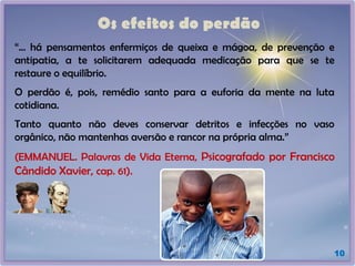 Os efeitos do perdão
10
“... há pensamentos enfermiços de queixa e mágoa, de prevenção e
antipatia, a te solicitarem adequada medicação para que se te
restaure o equilíbrio.
O perdão é, pois, remédio santo para a euforia da mente na luta
cotidiana.
Tanto quanto não deves conservar detritos e infecções no vaso
orgânico, não mantenhas aversão e rancor na própria alma.”
(EMMANUEL. Palavras de Vida Eterna, Psicografado por Francisco
Cândido Xavier, cap. 61).
 