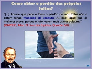 Como obter o perdão das próprias
faltas?
11
“[...] Aquele que pede a Deus o perdão de suas faltas não o
obtém senão mudando de conduta. As boas ações são as
melhores preces, porque os atos valem mais que as palavras.”
(KARDEC, Allan. O Livro dos Espíritos. Questão 661).
 