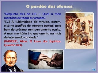 O perdão das ofensas
12
“Pergunta 893 do L.E. – Qual a mais
meritória de todas as virtudes?
“[...] A sublimidade da virtude, porém,
está no sacrifício do interesse pessoal, pelo
bem do próximo, sem pensamento oculto.
A mais meritória é a que assenta na mais
desinteressada caridade.”
(KARDEC, Allan. O Livro dos Espíritos.
Questão 893).
 
