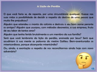 A Lição do Perdão
O que você faria se, de repente, por uma circunstância qualquer, tivesse nas
suas mãos a possibilidade de decidir a respeito do destino de uma pessoa que
muito lhe prejudicou?
Alguém que estendeu o manto da calúnia e destruiu o seu bom nome perante
os amigos? Alguém que usurpou, com métodos desonestos, a sua empresa, fruto
de seu labor de tantos anos?
Alguém que tenha ferido brutalmente a um membro da sua família?
Será que você lembraria da lição do perdão, ensinada por Jesus? Será que
acudiriam à sua mente as palavras do mestre Galileu: Bem-aventurados os
misericordiosos, porque alcançarão misericórdia?
Ou, ainda, a exortação a respeito de nos reconciliarmos ainda hoje com nosso
adversário?
13
 