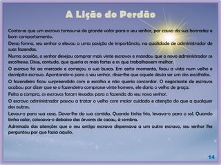 A Lição do Perdão
Conta-se que um escravo tornou-se de grande valor para o seu senhor, por causa da sua honradez e
bom comportamento.
Dessa forma, seu senhor o elevou a uma posição de importância, na qualidade de administrador de
suas fazendas.
Numa ocasião, o senhor desejou comprar mais vinte escravos e mandou que o novo administrador os
escolhesse. Disse, contudo, que queria os mais fortes e os que trabalhassem melhor.
O escravo foi ao mercado e começou a sua busca. Em certo momento, fixou a vista num velho e
decrépito escravo. Apontando-o para o seu senhor, disse-lhe que aquele devia ser um dos escolhidos.
O fazendeiro ficou surpreendido com a escolha e não queria concordar. O negociante de escravos
acabou por dizer que se o fazendeiro comprasse vinte homens, ele daria o velho de graça.
Feita a compra, os escravos foram levados para a fazenda do seu novo senhor.
O escravo administrador passou a tratar o velho com maior cuidado e atenção do que a qualquer
dos outros.
Levou-o para sua casa. Dava-lhe da sua comida. Quando tinha frio, levava-o para o sol. Quando
tinha calor, colocava-o debaixo das árvores de cacau, à sombra.
Admirado das atenções que o seu antigo escravo dispensava a um outro escravo, seu senhor lhe
perguntou por que fazia aquilo.
14
 