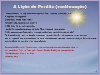 A Lição do Perdão (continuação)
Decerto deveria ter algum motivo especial: É seu parente, talvez seu pai?
A resposta foi negativa.
É então seu irmão mais velho?
Também não, respondeu o escravo.
Então é seu tio ou outro parente.
Não tenho parentesco algum com ele. Nem mesmo é meu amigo.
Então, perguntou o fazendeiro, por que motivo tem tanto interesse por ele?
Ele é meu inimigo, senhor. Vendeu-me a um negociante e foi assim que me tornei escravo.
Mas eu aprendi, nos ensinamentos de Jesus, que devemos perdoar os nossos inimigos. Esta é a minha
oportunidade de exercitar meu aprendizado.
Redação do Momento Espírita, com base em texto de autoria desconhecida e no
cap. 18 do livro Trigo de Deus, pelo Espírito Amélia Rodrigues, psicografia de
Divaldo Pereira Franco, ed. Leal.
Em 13.02.2009
15
 