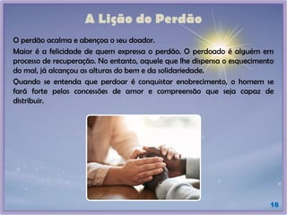 A Lição do Perdão
O perdão acalma e abençoa o seu doador.
Maior é a felicidade de quem expressa o perdão. O perdoado é alguém em
processo de recuperação. No entanto, aquele que lhe dispensa o esquecimento
do mal, já alcançou as alturas do bem e da solidariedade.
Quando se entenda que perdoar é conquistar enobrecimento, o homem se
fará forte pelas concessões de amor e compreensão que seja capaz de
distribuir.
16
 