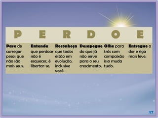 17
P E R D O E
Pare de
carregar
pesos que
não são
mais seus.
Entenda
que perdoar
não é
esquecer, é
libertar-se.
Reconheça
que todos
estão em
evolução,
inclusive
você.
Desapegue
do que já
não serve
para o seu
crescimento.
Olhe para
trás com
compaixão
isso muda
tudo.
Entregue a
dor e siga
mais leve.
 