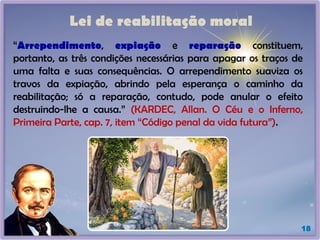 Lei de reabilitação moral
18
“Arrependimento, expiação e reparação constituem,
portanto, as três condições necessárias para apagar os traços de
uma falta e suas consequências. O arrependimento suaviza os
travos da expiação, abrindo pela esperança o caminho da
reabilitação; só a reparação, contudo, pode anular o efeito
destruindo-lhe a causa.” (KARDEC, Allan. O Céu e o Inferno,
Primeira Parte, cap. 7, item “Código penal da vida futura”).
 