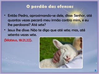 O perdão das ofensas
2
• Então Pedro, aproximando-se dele, disse: Senhor, até
quantas vezes pecará meu irmão contra mim, e eu
lhe perdoarei? Até sete?
• Jesus lhe disse: Não te digo que até sete; mas, até
setenta vezes sete.
(Mateus, 18:21,22).
 