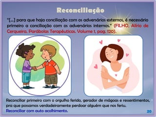 Reconciliação
“[...] para que haja conciliação com os adversários externos, é necessário
primeiro a conciliação com os adversários internos.” (FILHO, Alírio de
Cerqueira. Parábolas Terapêuticas. Volume 1, pag. 120).
20
Reconciliar primeiro com o orgulho ferido, gerador de mágoas e ressentimentos,
pra que possamos verdadeiramente perdoar alguém que nos feriu.
Reconciliar com auto acolhimento.
 