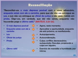 Reconciliação
“Reconciliai-vos o mais depressa possível com o vosso adversário,
enquanto estais com ele a caminho, para que ele não vos entregue ao
juiz, o juiz não vos entregue ao oficial da justiça e não sejais metido em
prisão. Digo-vos, em verdade, que daí não saireis, enquanto não
houverdes pago o último ceitil.” (MATEUS, 5:25-26).
21
• O mais depressa possível • Agora, neste momento;
• Enquanto estais com ele a
caminho
• Aproveitar a oportunidade, enquanto
ele está próximo, se manifestando;
• Juiz • Autojulgamento;
• Oficial da justiça • Autocondenação;
• Prisão • Culpa; conflitos desnecessários;
autopunição; Desculpa, projetando a
culpa em alguém;
• Último ceitil • Exercício de mansidão e humildade; paz
íntima;
 