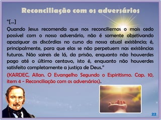 Reconciliação com os adversários
“[...]
Quando Jesus recomenda que nos reconciliemos o mais cedo
possível com o nosso adversário, não é somente objetivando
apaziguar as discórdias no curso da nossa atual existência; é,
principalmente, para que elas se não perpetuem nas existências
futuras. Não saireis de lá, da prisão, enquanto não houverdes
pago até o último centavo, isto é, enquanto não houverdes
satisfeito completamente a justiça de Deus.”
(KARDEC, Allan. O Evangelho Segundo o Espiritismo. Cap. 10,
item 4 - Reconciliação com os adversários).
22
 