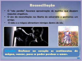 Reconciliação
• O “não perdão” favorece aproximação de espíritos que desejam
reajustes vingativos.
• O ato da reconciliação nos liberta do adversário e ganhamos um
amigo;
• O ódio e a mágoa alimentam inimigos dentro de nós.
24
Solução: Desfazer no coração os sentimentos de
mágoa, rancor, para se poder perdoar e amar.
 