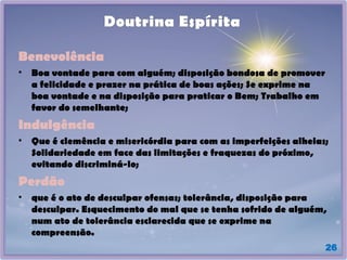 26
Doutrina Espírita
Benevolência
• Boa vontade para com alguém; disposição bondosa de promover
a felicidade e prazer na prática de boas ações; Se exprime na
boa vontade e na disposição para praticar o Bem; Trabalho em
favor do semelhante;
Indulgência
• Que é clemência e misericórdia para com as imperfeições alheias;
Solidariedade em face das limitações e fraquezas do próximo,
evitando discriminá-lo;
Perdão
• que é o ato de desculpar ofensas; tolerância, disposição para
desculpar. Esquecimento do mal que se tenha sofrido de alguém,
num ato de tolerância esclarecida que se exprime na
compreensão.
 