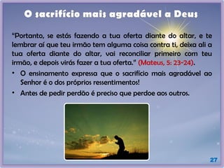 27
O sacrifício mais agradável a Deus
“Portanto, se estás fazendo a tua oferta diante do altar, e te
lembrar aí que teu irmão tem alguma coisa contra ti, deixa ali a
tua oferta diante do altar, vai reconciliar primeiro com teu
irmão, e depois virás fazer a tua oferta.” (Mateus, 5: 23-24).
• O ensinamento expressa que o sacrifício mais agradável ao
Senhor é o dos próprios ressentimentos!
• Antes de pedir perdão é preciso que perdoe aos outros.
 