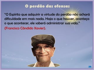 O perdão das ofensas
“O Espírito que adquirir a virtude do perdão não achará
dificuldade em mais nada. Haja o que houver, aconteça
o que acontecer, ele saberá administrar sua vida.”
(Francisco Cândido Xavier).
28
 
