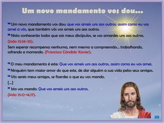 Um novo mandamento vos dou...
34
Um novo mandamento vos dou: que vos ameis uns aos outros; assim como eu vos
amei a vós, que também vós vos ameis uns aos outros.
35
Nisto conhecerão todos que sois meus discípulos, se vos amardes uns aos outros.
(João 13:34-35).
Sem esperar recompensa nenhuma, nem mesmo a compreensão... trabalhando,
sofrendo e morrendo. (Francisco Cândido Xavier).
12
O meu mandamento é este: Que vos ameis uns aos outros, assim como eu vos amei.
13
Ninguém tem maior amor do que este, de dar alguém a sua vida pelos seus amigos.
14
Vós sereis meus amigos, se fizerdes o que eu vos mando.
[...]
17
Isto vos mando: Que vos ameis uns aos outros.
(João 15:12-14,17).
29
 