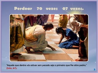 Perdoar 70 vezes 07 vezes.
3
"Aquele que dentre vós estiver sem pecado seja o primeiro que lhe atire pedra."
(João, 8:7).
 
