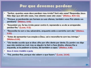 Por que devemos perdoar
31
• “Senhor, quantas vezes devo perdoar meu irmão? Será sete vezes? Respondeu Jesus:
Não digo que até sete vezes, mas setenta vezes sete vezes.” (Mateus, 18:15-22);
• “Porque, se perdoardes aos homens as suas ofensas, também vosso Pai celeste vos
perdoará.” (Mateus, 6:14);
• “Acautelai-vos. Se teu irmão pecar contra ti, repreende-o; se ele se arrepender,
perdoa-lhe.” (Lucas, 17:3);
• “Reconcilia-te com o teu adversário, enquanto estás a caminho com ele.” (Mateus,
5:25);
• “Antes de apresentar tua oração a Deus, vai e reconcilia-te com teu inimigo.”
(Mateus,5:24);
• “Vós tendes ouvido que se disse: olho por olho dente por dente. Eu porém vos digo
que não resistai ao mal: mas se alguém te ferir a face direita, oferece-lhe a
esquerda, se te pedirem a túnica, dá também a capa.” (Mateus, 5:38);
• Jesus é nosso modelo e guia;
• “Pai, perdoa-lhes, porque não sabem o que fazem.” (Lucas, 23:34).
 